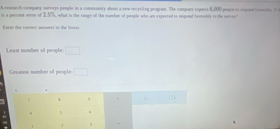 A research company surveys people in a community about a new recycling program. The company expects 6,000 people to respond favurably. If t 
is a percent error of 2.5%, what is the range of the number of people who are expected to respond favorably to the survey? 
Enter the correct answers in the boxes. 
Least number of people: □ 
Greatest number of people: □