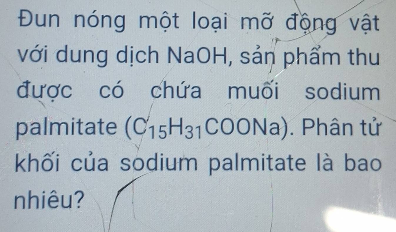 Đun nóng một loại mỡ động vật 
với dung dịch NaOH, sản phẩm thu 
được có chứa muối sodium 
palmitate (C_15H_31COONa). Phân tử 
khối của sodium palmitate là bao 
nhiêu?