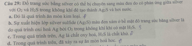 Đồ trang sức bằng silver có thể bị chuyên sang màu đen do có phản ứng giữa silver
với O_2 và H_2S trong không khí đê tạo thành Ag_2 S và hơi nước.
a. Đó là quá trình ăn mòn kim loại.
b. Sự xuất hiện lớp silver sulfide (Ag_2S) màu đen xám ở be mặt đô trang sức băng silver là
do quá trình oxi hoá Ag bởi O_2 trong không khí khi có mặt H_2S.
c. Trong quá trình trên, Ag là chất oxy hoá, H_2S là chất khử.Đ
d. Trong quá trình trên, đã xảy ra sự ăn mòn hoá hoc.