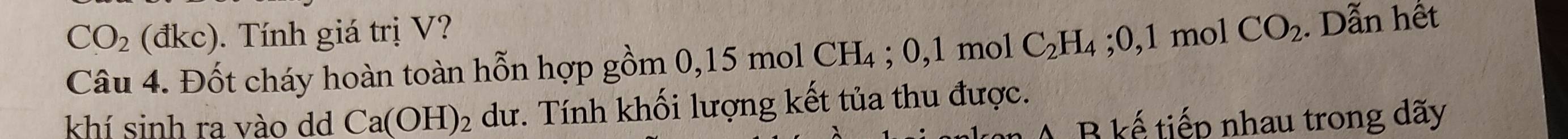 CO_2 (đkc). Tính giá trị V? mol CO_2 Dẫn hết 
Câu 4. Đốt cháy hoàn toàn hỗn hợp gồm 0 0,15molCH_4; 0, 1mol C_2H_4 :0,1
khí sinh ra vào dd Ca(OH)_2 dư. Tính khối lượng kết tủa thu được.
A B kế tiếp nhau trong dãy