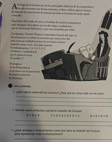 lo largo de la historia uno de los princípales objetivos de los macemáticos 
ha sido encontrar una buena notación, es decir, utilizar signos y formas 
de expresar las operaciones de manera que estas se hicieran de modo nípido 
y sencillo. 
Han becho falta miles de años y el trabajo de muchos matemáticos 
para conseguir unos sígnos que no den lugar a confusiones, 
que se reconoecan fácilmente y que sean aceptados por todos. 
Por ejemplo, Nicolas Chaquet, matemático francés del siglo xv, 
fue el primero en utilizar la notación que usamos hoy día 
para expresar multiplicaciones de un mismo número 
repetido varias veces. Así, para expresar 
la multiplicación 3* 3* 3* 3, 
el múmero 3 multiplicado 
por sí mismo 4 veces, 
él escribfa 3^4. 
El progreso 
de las Matemáticas 
se produce con la aportación 
de muchas personas 
en el tiempo. 
Lee y contesta. 
_ 
¿Qué signos matemáticos conoces? ¿Para qué se utiliza cada uno de ellos? 
_ 
_ 
Escribe estos productos usando la notación de Chuquet.
6* 6* 6 3* 3* 3* 3* 3* 3 8* 8* 8* 8
_ 
_ 
¿ Qué ventajas e inconvenientes crees que tiene la notación de Chuquet 
para representar esas multiplicaciones? 
_