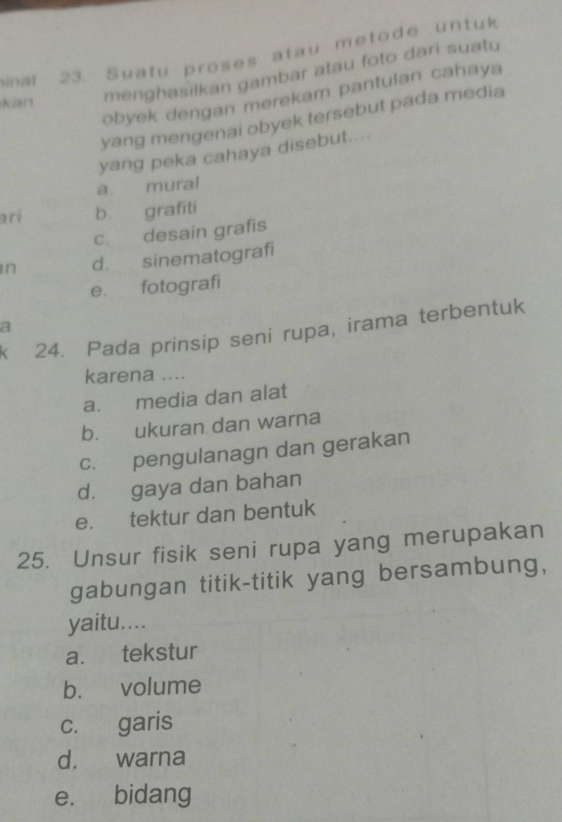 sinat 23. Suatu proses atau metode untuk
menghasilkan gambar atau foto dari suatu
obyek dengan merekam pantulan cahaya
kan
yang mengenai obyek tersebut pada media
yang peka cahaya disebut....
a mural
ari b. grafiti
c. desain grafis
in
d. sinematografi
e. fotografi
a
24. Pada prinsip seni rupa, irama terbentuk
karena ....
a. media dan alat
b. ukuran dan warna
c. pengulanagn dan gerakan
d. gaya dan bahan
e. tektur dan bentuk
25. Unsur fisik seni rupa yang merupakan
gabungan titik-titik yang bersambung,
yaitu....
a. tekstur
b. volume
c. garis
d. warna
e. bidang