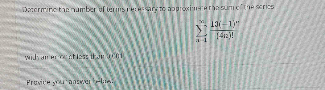 Determine the number of terms necessary to approximate the sum of the series
sumlimits _(n=1)^(∈fty)frac 13(-1)^n(4n)!
with an error of less than 0.001
Provide your answer below: