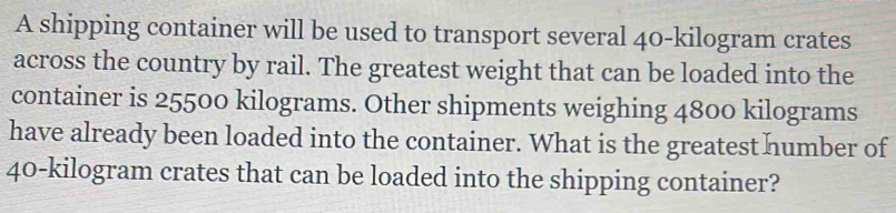 A shipping container will be used to transport several 40-kilogram crates 
across the country by rail. The greatest weight that can be loaded into the 
container is 25500 kilograms. Other shipments weighing 4800 kilograms
have already been loaded into the container. What is the greatest humber of
40-kilogram crates that can be loaded into the shipping container?