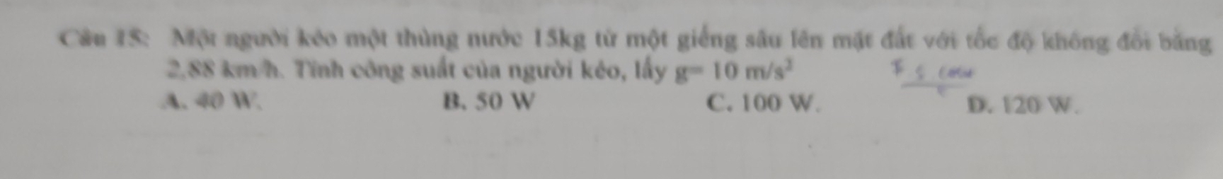 Một người kéo một thùng nước 15kg từ một giếng sâu lên mặt đất với tốc độ không đổi bằng
2,88 km/h. Tĩnh công suất của người kêo, lấy g=10m/s^2
A. 40 W. B. 50 W C. 100 W. D. 120 W.