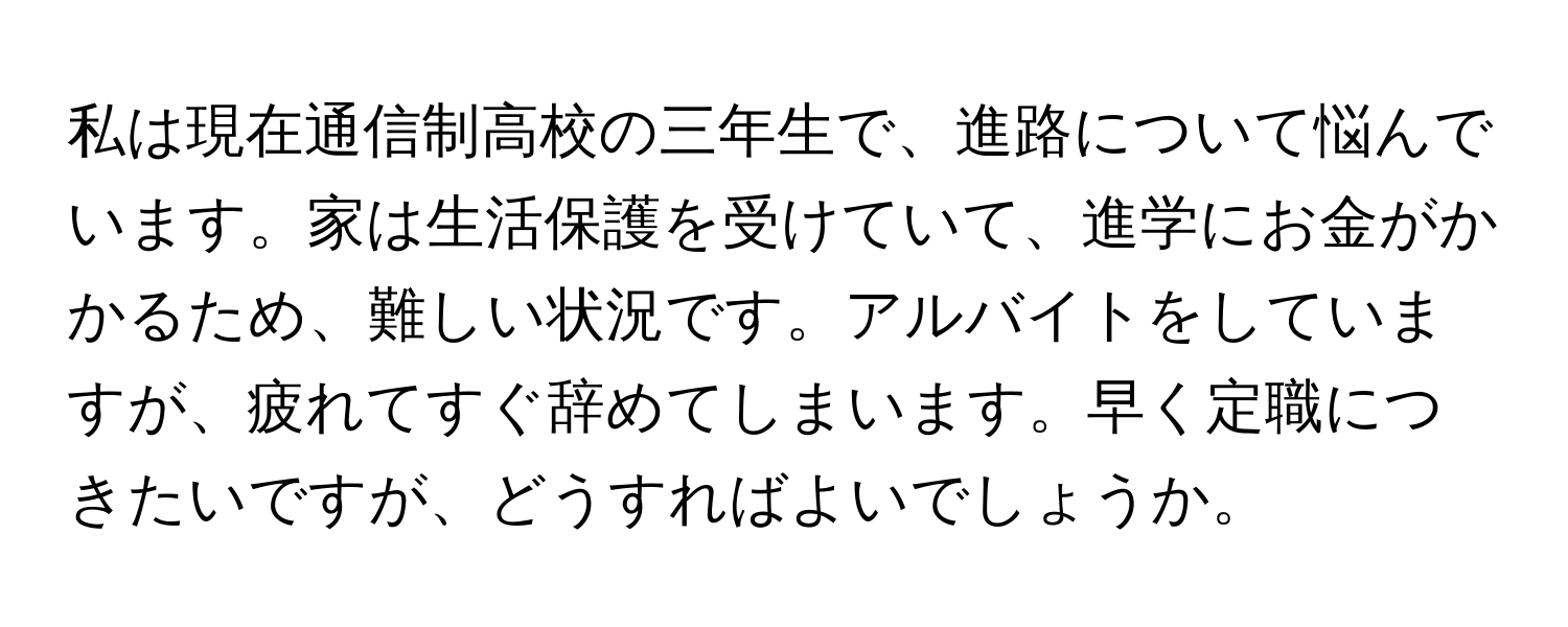 私は現在通信制高校の三年生で、進路について悩んでいます。家は生活保護を受けていて、進学にお金がかかるため、難しい状況です。アルバイトをしていますが、疲れてすぐ辞めてしまいます。早く定職につきたいですが、どうすればよいでしょうか。