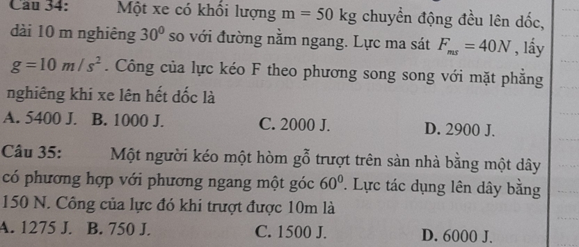 Cau 34: Một xe có khổi lượng m=50kg chuyển động đều lên dốc,
dài 10 m nghiêng 30° so với đường nằm ngang. Lực ma sát F_ms=40N , lầy
g=10m/s^2. Công của lực kéo F theo phương song song với mặt phẳng
nghiêng khi xe lên hết đốc là
A. 5400 J. B. 1000 J. C. 2000 J. D. 2900 J.
Câu 35: Một người kéo một hòm gỗ trượt trên sàn nhà bằng một dây
có phương hợp với phương ngang một góc 60°. Lực tác dụng lên dây bằng
150 N. Công của lực đó khi trượt được 10m là
A. 1275 J. B. 750 J. C. 1500 J. D. 6000 J.