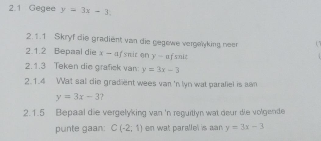 2.1 Gegee y=3x-3
2.1.1 Skryf die gradiënt van die gegewe vergelyking neer 
(1 
2.1.2 Bepaal die x-af snit en y-afsnit
2.1.3 Teken die grafiek van: y=3x-3
2.1.4 Wat sal die gradiënt wees van 'n lyn wat parallel is aan
y=3x-3 ? 
2.1.5 Bepaal die vergelyking van 'n reguitlyn wat deur die volgende 
punte gaan: C(-2;1) en wat parallel is aan y=3x-3