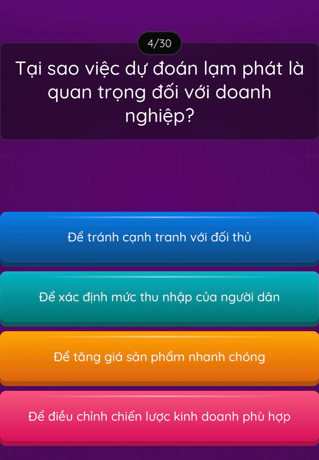 4/30
Tại sao việc dự đoán lạm phát là
quan trọng đối với doanh
nghiệp?
Để tránh cạnh tranh với đối thủ
Để xác định mức thu nhập của người dân
Để tăng giá sản phẩm nhanh chóng
Để điều chỉnh chiến lược kinh doanh phù hợp