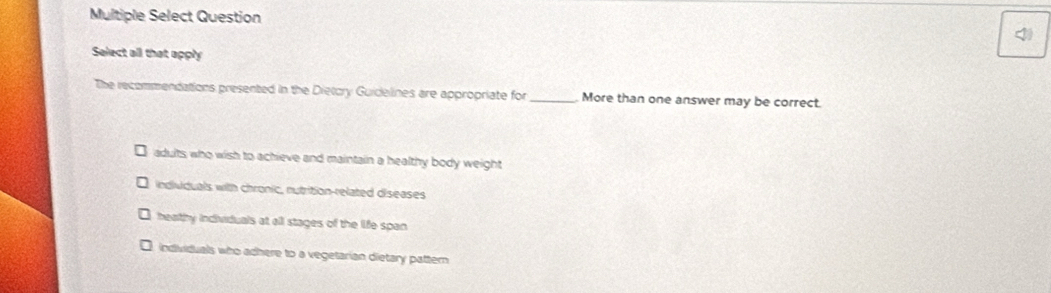 Multiple Select Question

More than one answer may be correct.
adults who wish to achieve and maintain a healthy body weight
individuals with chronic, nutrition-related diseases
beathy individuals at all stages of the life span
individuals who adhere to a vegetarian dietary pattern