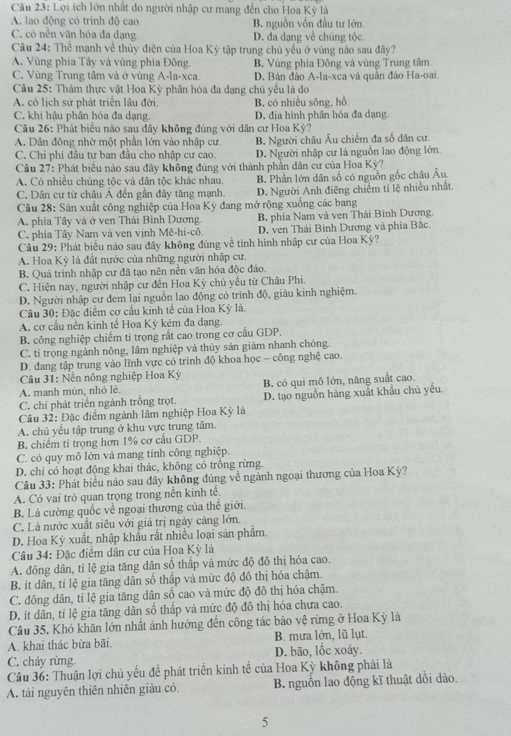 Lợi ích lớn nhất do người nhập cư mang đến cho Hoa Kỳ là
A. lao động có trình độ cao. B. nguồn vốn đầu tư lớn.
C. có nền văn hóa đa dạng. D. đa dạng về chủng tộc.
Câu 24: Thể mạnh về thủy điện của Hoa Kỳ tập trung chủ yếu ở vùng nào sau đây?
A. Vùng phía Tây và vùng phía Đông. B. Vùng phía Đông và vùng Trung tâm.
C. Vùng Trung tâm và ở vùng A-la-xca. D. Bán đảo A-la-xca và quần đảo Ha-oai.
Câu 25: Thâm thực vật Hoa Kỳ phân hóa đa dạng chủ yếu là do
A. có lịch sử phát triển lâu đời. B. có nhiều sông, hồ.
C. khí hậu phân hóa đa dạng. D. địa hình phân hóa đa dạng.
Câu 26: Phát biểu nào sau đây không đúng với dân cư Hoa Kỳ?
A. Dân đông nhờ một phần lớn vào nhập cư. B. Người châu Âu chiếm đa số dân cư.
C. Chi phí đầu tự ban đầu cho nhập cư cao. D. Người nhập cư là nguồn lao động lớn.
Câu 27: Phát biểu nào sau đây không đúng với thành phần dân cư của Hoa Kỳ?
A. Có nhiều chủng tộc và dân tộc khác nhau. B. Phần lớn dân số có nguồn gốc châu Âu.
C. Dân cư từ châu Á đến gần đây tăng mạnh. D. Người Anh điêng chiếm tỉ lệ nhiều nhất.
Câu 28: Sân xuất công nghiệp của Hoa Kỳ đang mở rộng xuống các bang
A. phía Tây và ở ven Thái Bình Dương. B. phía Nam và ven Thái Bình Dương.
C. phía Tây Nam và ven vịnh Mê-hi-cô. D. ven Thái Bình Dương và phía Bắc.
Câu 29: Phát biểu nào sau đây không đúng về tình hình nhập cư của Hoa Kỳ?
A. Hoa Kỳ là đất nước của những người nhập cư.
B. Quá trình nhập cư đã tạo nên nền văn hóa độc đáo.
C. Hiện nay, người nhập cư đến Hoa Kỳ chủ yếu từ Châu Phi.
D. Người nhập cư đem lại nguồn lao động có trình độ, giàu kinh nghiệm.
Câu 30: Đặc điểm cơ cấu kinh tế của Hoa Kỳ là.
A. cơ cấu nền kinh tế Hoa Kỳ kém đa dạng.
B. công nghiệp chiếm tỉ trọng rất cao trong cơ cấu GDP.
C. ti trọng ngành nông, lâm nghiệp và thủy sản giảm nhanh chóng.
D. đang tập trung vào lĩnh vực có trình độ khoa học - công nghệ cao.
Câu 31: Nền nông nghiệp Hoa Kỳ
A. manh mún, nhỏ lè. B. có qui mô lớn, năng suất cao.
C. chỉ phát triển ngành trồng trọt. D. tạo nguồn hàng xuất khẩu chủ yếu.
Câu 32: Đặc điểm ngành lâm nghiệp Hoa Kỳ là
A. chủ yếu tập trung ở khu vực trung tâm.
B. chiếm ti trọng hơn 1% cơ cấu GDP.
C. có quy mô lớn và mang tính công nghiệp.
D. chỉ có hoạt động khai thác, không có trồng rừng.
Câu 33: Phát biểu nào sau đây không đúng về ngành ngoại thương của Hoa Kỳ?
A. Có vai trò quan trọng trong nền kinh tế.
B. Là cường quốc về ngoại thương của thế giới.
C. Là nước xuất siêu với giá trị ngày càng lớn.
D. Hoa Kỳ xuất, nhập khẩu rất nhiều loại sản phẩm.
Câu 34: Đặc điểm dân cư của Hoa Kỳ là
A. đông dân, tỉ lệ gia tăng dân số thấp và mức độ đô thị hóa cao.
B. ít dân, tỉ lệ gia tăng dân số thấp và mức độ đô thị hóa chậm.
C. đông dân, tỉ lệ gia tăng dân số cao và mức độ đô thị hóa chậm.
D. ít dân, tỉ lệ gia tăng dân số thấp và mức độ đô thị hóa chưa cao.
Câu 35. Khó khăn lớn nhất ảnh hưởng đến công tác bảo vệ rừng ở Hoa Kỳ là
A. khai thác bừa bãi. B. mưa lớn, lũ lụt.
C. cháy rừng. D. bão, lốc xoáy.
Câu 36: Thuận lợi chủ yếu đề phát triển kinh tế của Hoa Kỳ không phải là
A. tài nguyên thiên nhiên giàu có. B. nguồn lao động kĩ thuật dồi dào.
5