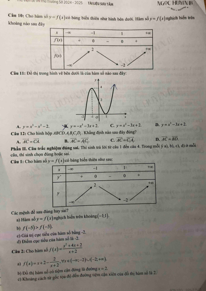 # Viện đề thị thủ Trường Sở 2024 - 2025 Tài Liệu Sưu TÂM NGọC HUYêN
Câu 10: Cho hàm số y=f(x) có bảng biến thiên như hình bên dưới. Hàm số y=f(x) nghịch biến trên
khoảng nào sau đây
Câu 11: Đồ thị trong hình vẽ bên dưới là của hàm số nào sau đây:
A. y=x^3-x^2-2. B. y=-x^3-3x+2. C. y=x^2-3x+2. D. y=x^3-3x+2.
Câu 12: Cho hình hộp ABCD. A_1B_1C_1D_1. Khẳng định nào sau đây đủng?
A. vector AC=vector CA. B. vector AC=vector A_1C_1. C. vector AC=vector C_1A. D. vector AC=vector BD.
Phần II. Câu trắc nghiệm đúng sai. Thí sinh trả lời từ câu 1 đến câu 4. Trong mỗi ý a), b), c), d) ở mỗi
câu, thí sinh chọn đúng hoặc sai.
Câu 1: Cho hàm số y=f(x) có bảng biến thiên như sau:
Các mệnh đề sau đúng hay sai?
a) Hàm số y=f(x) nghịch biến trên khoảng (-1;1).
b) f(-5)>f(-3).
c) Giá trị cực tiểu của hàm số bằng -2.
d) Điểm cục tiểu của hàm số là -2.
Câu 2: Cho hàm số f(x)= (x^2+4x+2)/x+2 
a) f(x)=x+2- 2/x+2 ,forall x∈ (-∈fty ;-2)∪ (-2;+∈fty ).
b) Đồ thị hàm số có tiệm cận đứng là đường x=2.
c) Khoáng cách từ gốc tọa độ đến đường tiệm cận xiên của đồ thị hàm số là 2.