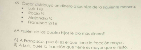 Óscar distribuyó un dinero a sus hijos de la siguiente manera:
Luis 1/8
Rocío ½
Alejandro ½
Francisco 2/16
¿A quién de los cuatro hijos le dio más dinero?
A) A Francisco, pue él es el que tiene la fracción mayor.
B) A Luis, pues la fracción que tiene es mayor que el resto.