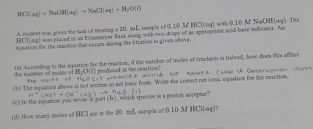 HCl(aq)+NaOH(aq)to NaCl(aq)+H_2O(l)
A student was given the task of titrating a 20. mL sample of 0.10 M HCl(aq t 0 10 aor i(aq). The
HCl(aq) was placed in an Erlenmeyer flask along with two drops of an appropriate acid-base indicator. An 
equation for the reaction that occurs during the titration is given ahove, 
the number of moles of (a) According to the equation for the reaction, if the number of moles of reactants is halved, how does this affect
H_2O O(J) produced in the reaction? Id be halved. [hw tf Coservamon Mas 
sno duce 
Thệ N D 
(b) The equation above is not written in net ionic form. Write the correct net ionic equation for the reaction. 
(c) In the equation you wrote in part (b), which species is a proton accepter? 
(d) How many moles of HCl are in the 20. mL sample of 0.10 M HCl(aq) 7