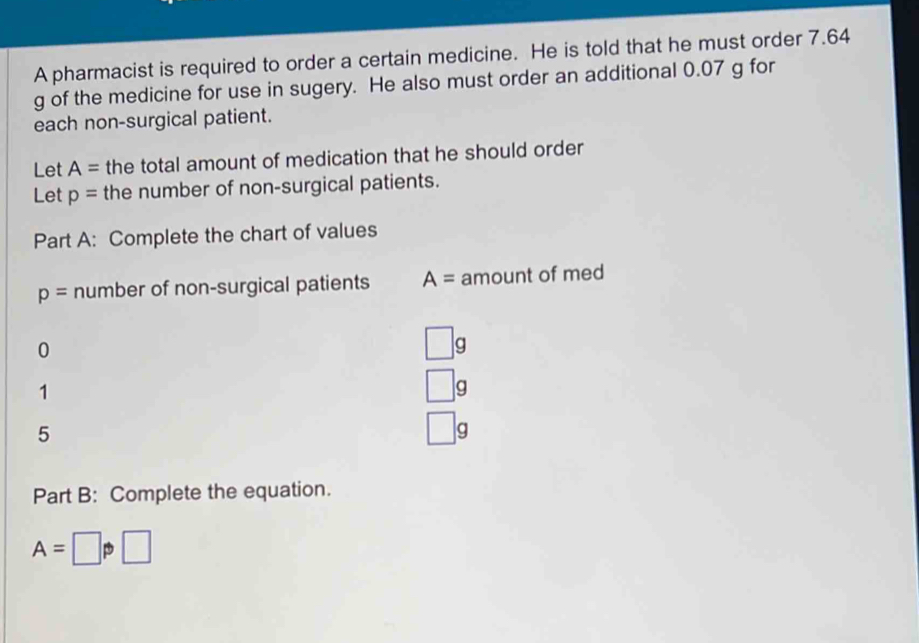 A pharmacist is required to order a certain medicine. He is told that he must order 7.64
g of the medicine for use in sugery. He also must order an additional 0.07 g for 
each non-surgical patient. 
Let A= the total amount of medication that he should order 
Let p= the number of non-surgical patients. 
Part A: Complete the chart of values
p= number of non-surgical patients A= amount of med 
0
□ g
1
□ g
5
g 
Part B: Complete the equation.
A=□ p□