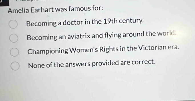 Amelia Earhart was famous for:
Becoming a doctor in the 19th century.
Becoming an aviatrix and flying around the world.
Championing Women's Rights in the Victorian era.
None of the answers provided are correct.