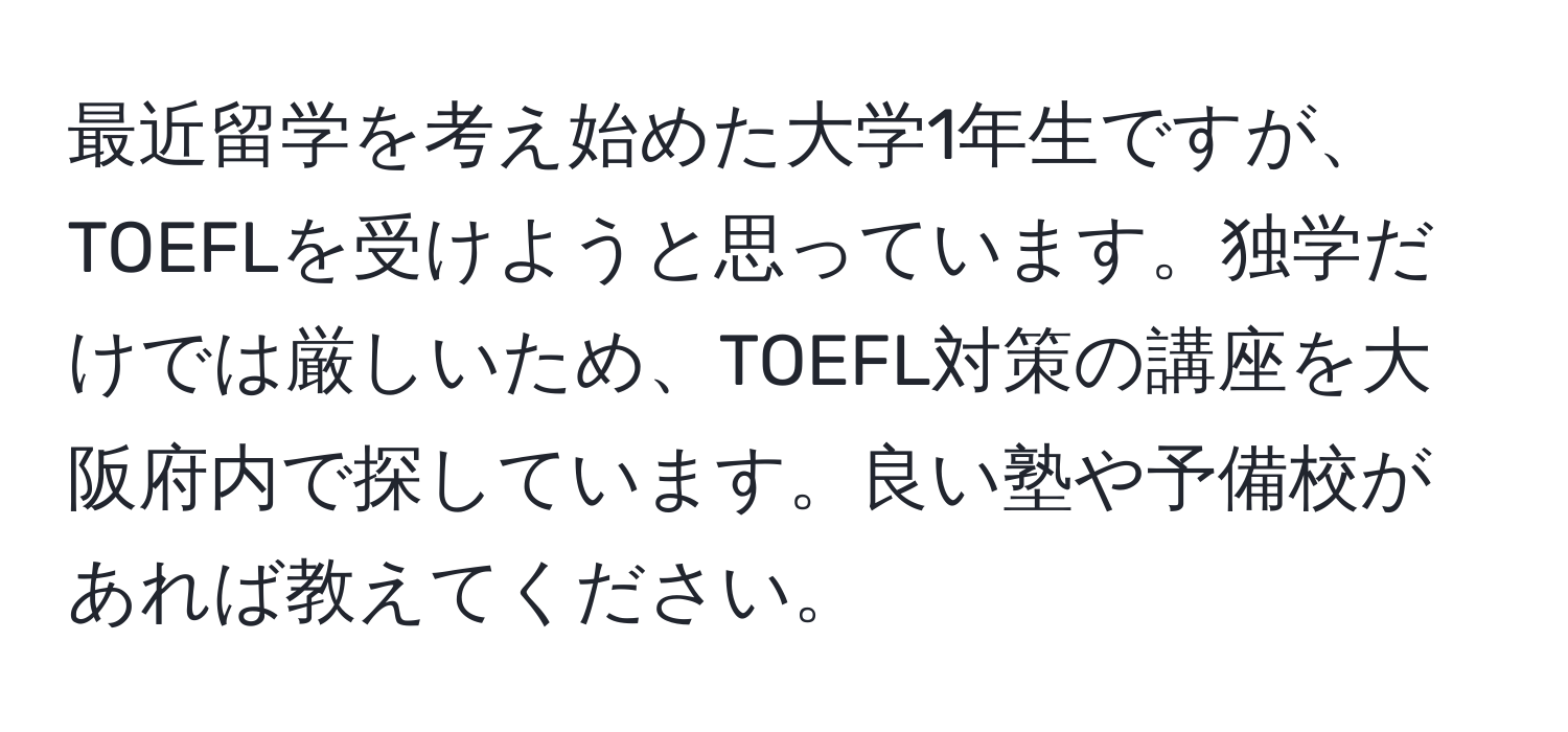 最近留学を考え始めた大学1年生ですが、TOEFLを受けようと思っています。独学だけでは厳しいため、TOEFL対策の講座を大阪府内で探しています。良い塾や予備校があれば教えてください。