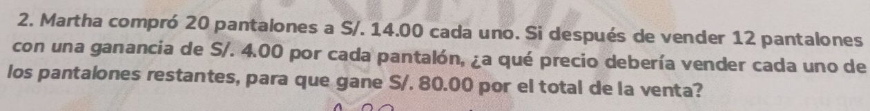 Martha compró 20 pantalones a S/. 14.00 cada uno. Si después de vender 12 pantalones 
con una ganancia de S/. 4.00 por cada pantalón, ¿a qué precio debería vender cada uno de 
los pantalones restantes, para que gane S/. 80.00 por el total de la venta?