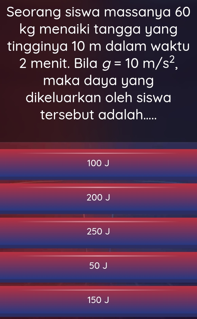 Seorang siswa massanya 60
kg menaiki tangga yang
tingginya 10 m dalam waktu
2 menit. Bila g=10m/s^2, 
maka daya yang
dikeluarkan oleh siswa
tersebut adalah.....
100 J
200 J
250 J
50
150