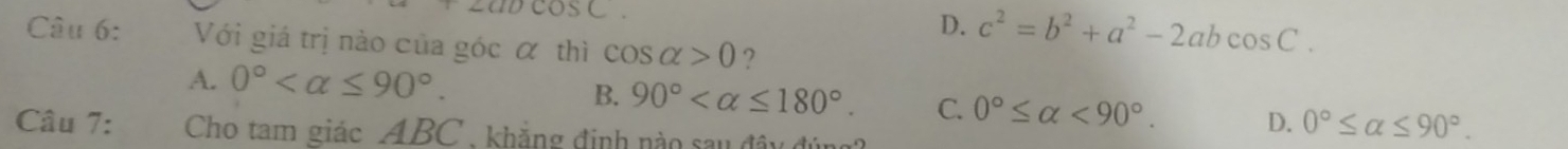 ocos C
D. c^2=b^2+a^2-2abcos C. 
Câu 6: Với giá trị nào của góc α thì cos alpha >0 ?
A. 0° .
B. 90° . C. 0°≤ alpha <90°. D. 0°≤ alpha ≤ 90°. 
Câu 7: Cho tam giác ABC , khẳng định nào sau đây đún