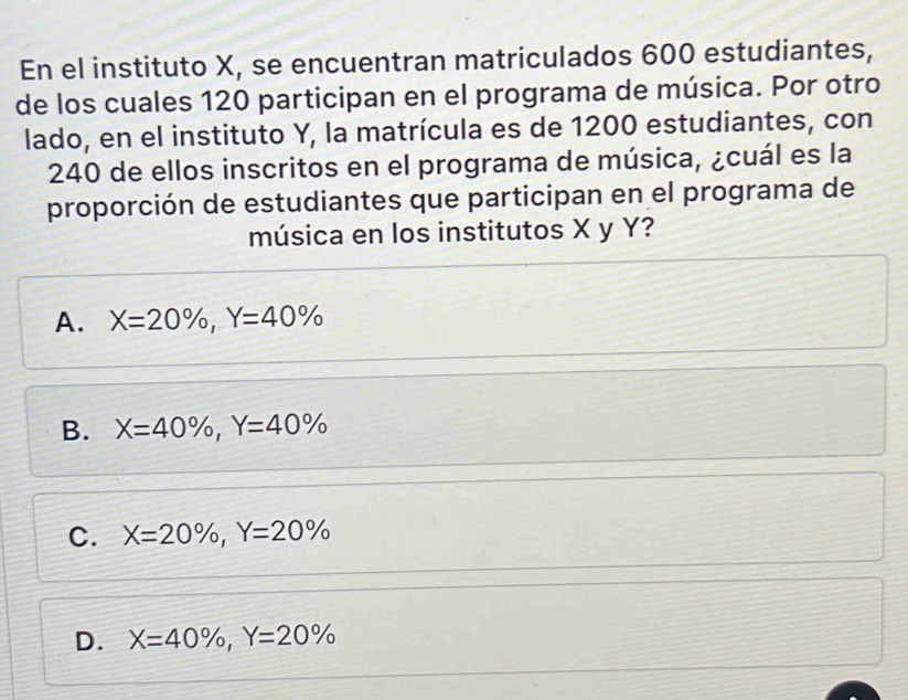 En el instituto X, se encuentran matriculados 600 estudiantes,
de los cuales 120 participan en el programa de música. Por otro
lado, en el instituto Y, la matrícula es de 1200 estudiantes, con
240 de ellos inscritos en el programa de música, ¿cuál es la
proporción de estudiantes que participan en el programa de
música en los institutos X y Y?
A. X=20% , Y=40%
B. X=40% , Y=40%
C. X=20% , Y=20%
D. X=40% , Y=20%