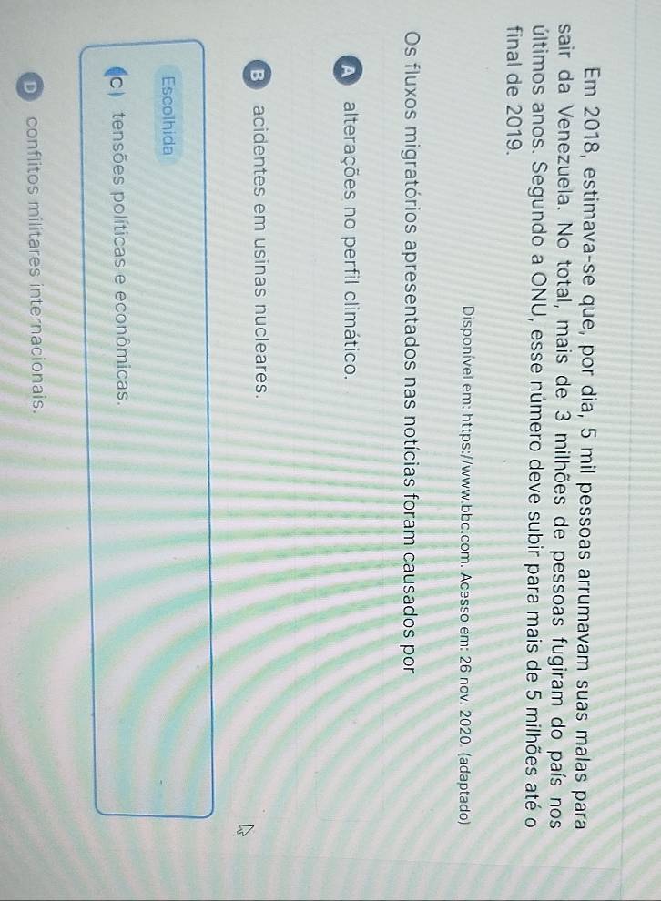 Em 2018, estimava-se que, por dia, 5 mil pessoas arrumavam suas malas para
sair da Venezuela. No total, mais de 3 milhões de pessoas fugiram do país nos
últimos anos. Segundo a ONU, esse número deve subir para mais de 5 milhões até o
final de 2019.
Disponível em: https://www.bbc.com. Acesso em: 26 nov. 2020. (adaptado)
Os fluxos migratórios apresentados nas notícias foram causados por
A alterações no perfil climático.
B acidentes em usinas nucleares.
Escolhida
C) tensões políticas e econômicas.
D conflitos militares internacionais.