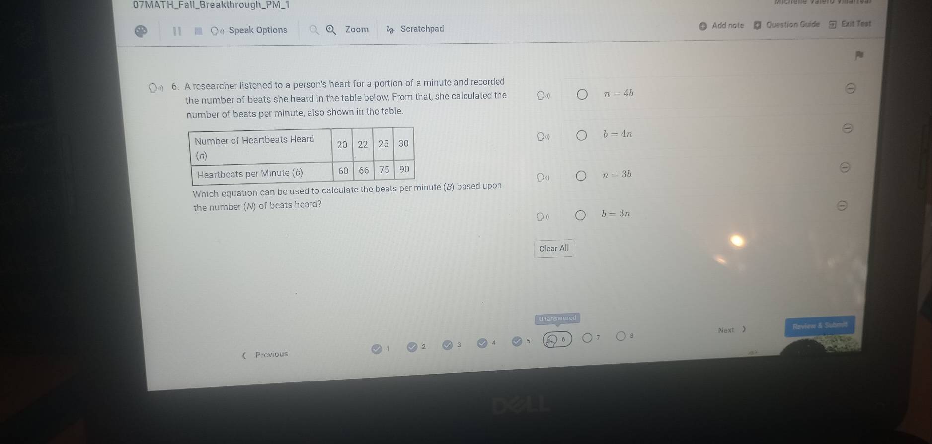 07MATH_Fall_Breakthrough_PM_1
11 Speak Options Zoom Scratchpad
Add note Question Guide Exit Test
6. A researcher listened to a person's heart for a portion of a minute and recorded
the number of beats she heard in the table below. From that, she calculated the n=4b
number of beats per minute, also shown in the table.
b=4n
n=3b
Which equation can be used to calculate the beats per minute (B) based upon
the number (N) of beats heard?
b=3n
Clear All
Unanswere
Next 》 Review & Submit
( Previous