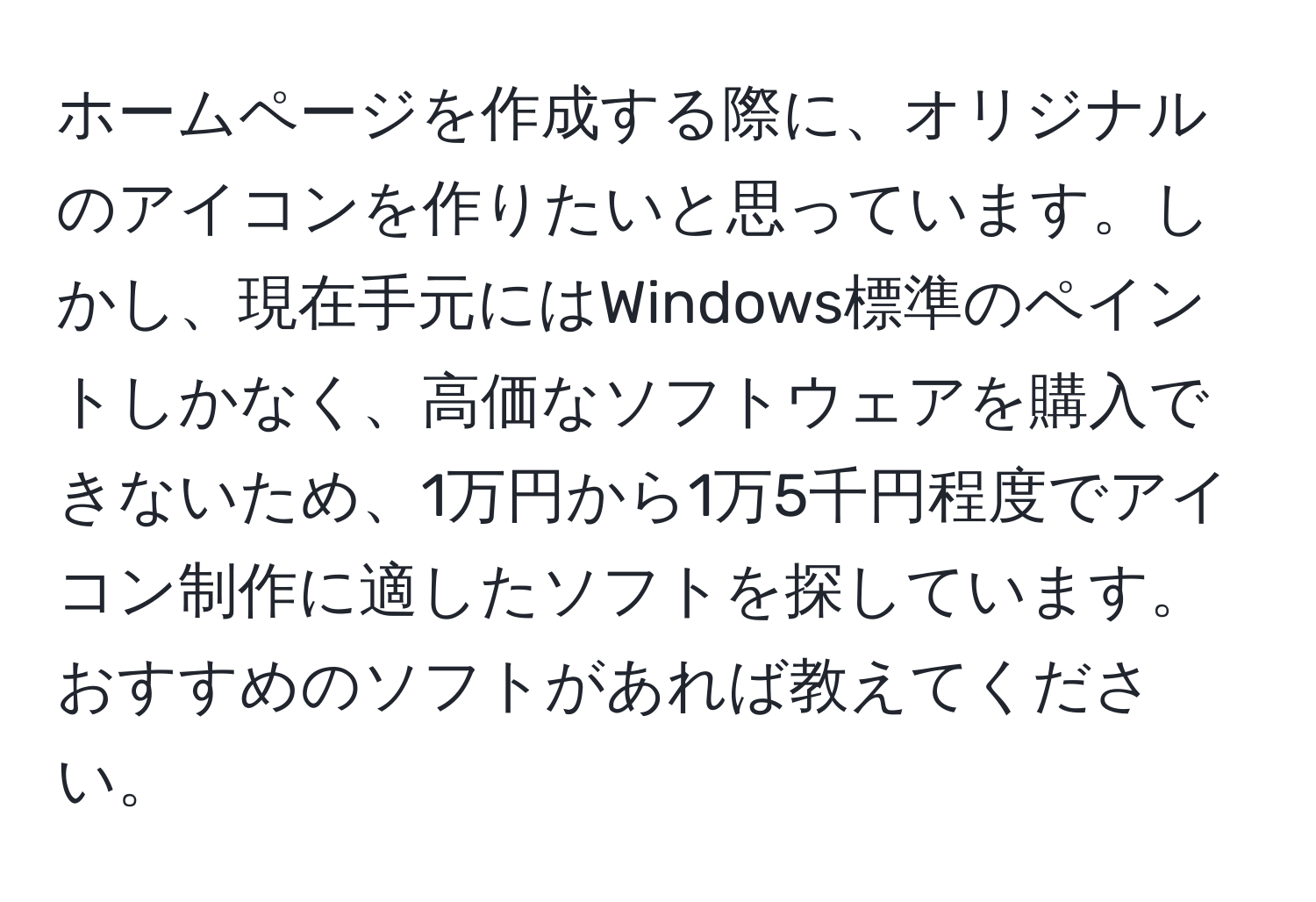 ホームページを作成する際に、オリジナルのアイコンを作りたいと思っています。しかし、現在手元にはWindows標準のペイントしかなく、高価なソフトウェアを購入できないため、1万円から1万5千円程度でアイコン制作に適したソフトを探しています。おすすめのソフトがあれば教えてください。