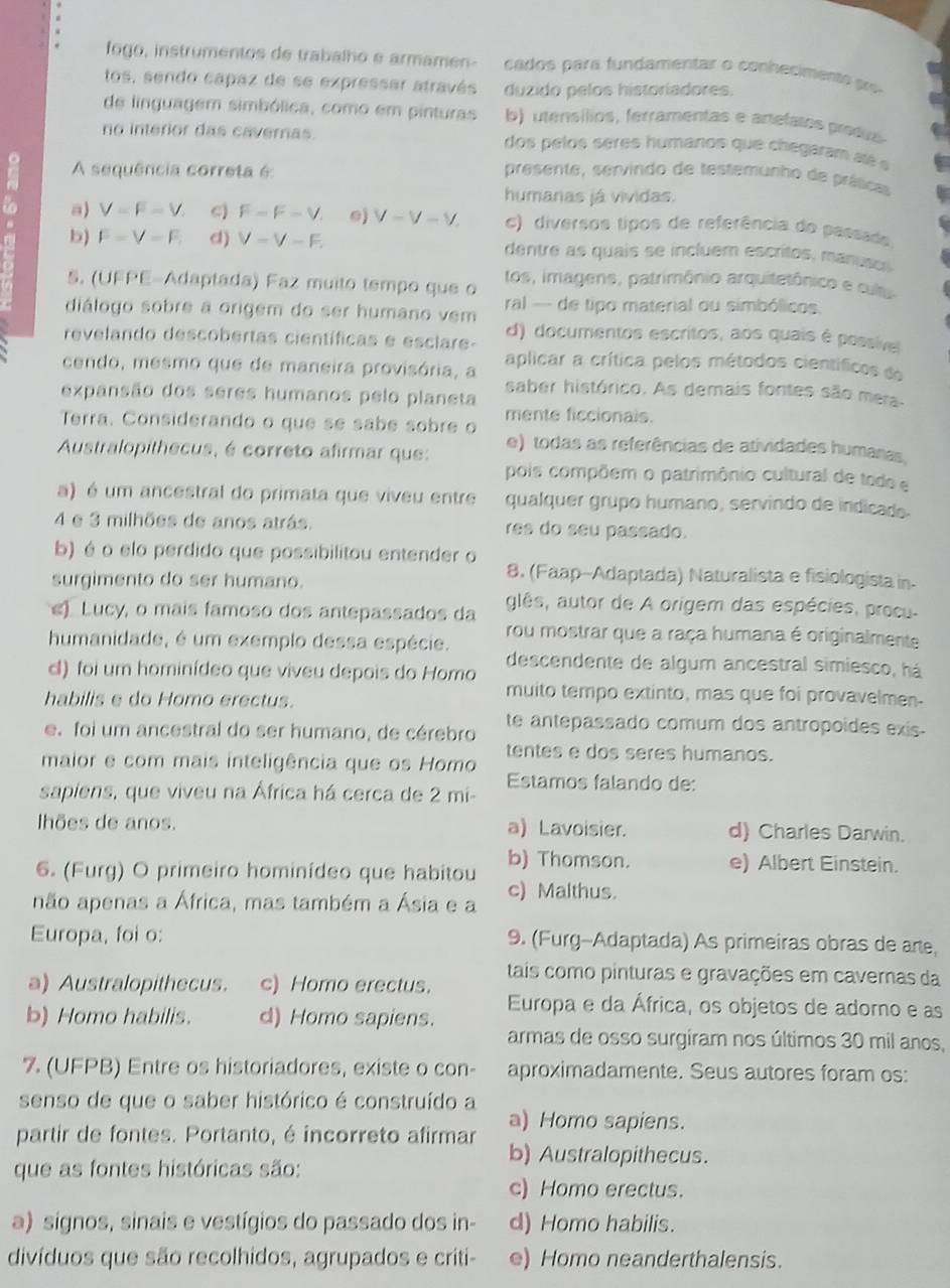 fogo, instrumentos de trabalho e armamen- cados para fundamentar o conhecimento po
tos, sendo capaz de se expressar através duzido pelos historiadores.
de linguagem simbólica, como em pinturas b) utensílios, ferramentas e artelatos prodis
no interior das caveras dos pelos seres humanos que chegaram até e
A sequência correta é: presente, servindo de testemunho de práticas
humanas já vividas.
to a) V=F-V. ς) F-F-V. 0) V-V-V c) diversos tipos de referência do passado
b) F-V-F. d) V-V-F. dentre as quais se incluem escritos, manuses.
5. (UFPE-Adaptada) Faz muito tempo que o tos, imagens, patrimônio arquitetônico e cultu
diálogo sobre a origem do ser humano vem  ral - de tipo material ou simbólicos.
revelando descobertas científicas e esclare- d) documentos escritos, aos quais é possive
cendo, mesmo que de maneira provisória, a aplicar a crítica pelos métodos científicos do
expansão dos seres humanos pelo planeta saber histórico. As demais fontes são mera
Terra. Considerando o que se sabe sobre o mente ficcionais.
Australopithecus, é correto afirmar que: e) todas as referências de atividades humanas,
pois compõem o patrimônio cultural de todo e
a) é um ancestral do primata que viveu entre qualquer grupo humano, servindo de indicado.
4 e 3 milhões de anos atrás. res do seu passado.
b) é o elo perdido que possibilitou entender o
surgimento do ser humano.
8. (Faap--Adaptada) Naturalista e fisiologista in-
e) Lucy, o mais famoso dos antepassados da glês, autor de A origem das espécies, procu-
humanidade, é um exemplo dessa espécie. rou mostrar que a raça humana é originalmente
descendente de algum ancestral simiesco, há
cl) foi um hominídeo que viveu depois do Homo
habilis e do Homo erectus.
muito tempo extinto, mas que foi provavelmen-
e. foi um ancestral do ser humano, de cérebro te antepassado comum dos antropoides exis-
maior e com mais inteligência que os Homo tentes e dos seres humanos.
Estamos falando de:
sapiens, que viveu na África há cerca de 2 mi-
lhões de anos. a) Lavoisier. d) Charles Darwin.
6. (Furg) O primeiro hominídeo que habitou b) Thomson. e) Albert Einstein.
não apenas a África, mas também a Ásia e a c) Malthus.
Europa, foi o: 9. (Furg-Adaptada) As primeiras obras de arte,
tais como pinturas e gravações em cavernas da
a) Australopithecus. c) Homo erectus.
b) Homo habilis. d) Homo sapiens. Europa e da África, os objetos de adorno e as
armas de osso surgiram nos últimos 30 mil anos,
7. (UFPB) Entre os historiadores, existe o con- aproximadamente. Seus autores foram os:
senso de que o saber histórico é construído a
a) Homo sapiens.
partir de fontes. Portanto, é incorreto afirmar b) Australopithecus.
que as fontes históricas são:
c) Homo erectus.
a) signos, sinais e vestígios do passado dos in- d) Homo habilis.
divíduos que são recolhidos, agrupados e criti- e) Homo neanderthalensis.