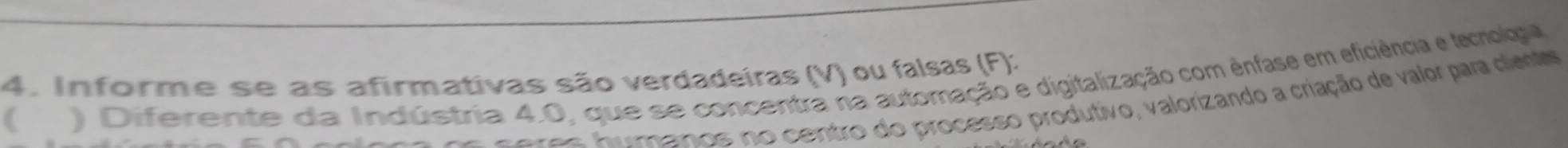 Informe se as afirmativas são verdadeiras (V) ou falsas (F): 
( 
) Diferente da Indústria 4.0, que se concentra na automação e digitalização com ênfase em eficiência e lecnolgia 
c eres fumanos no centro do processo produtivo, valorizando a criação de valor para clant