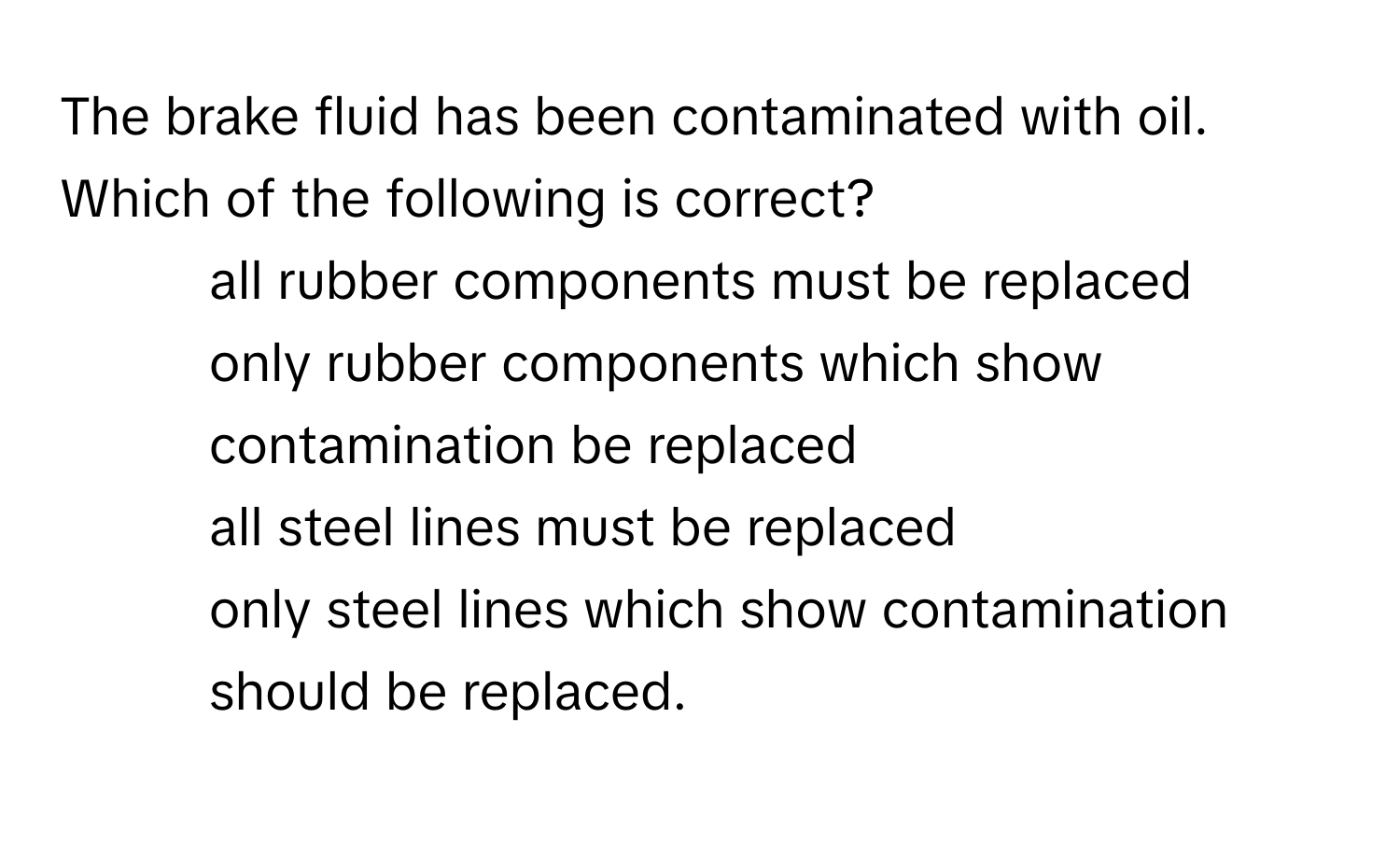 The brake fluid has been contaminated with oil. Which of the following is correct?

- all rubber components must be replaced
- only rubber components which show contamination be replaced
- all steel lines must be replaced
- only steel lines which show contamination should be replaced.