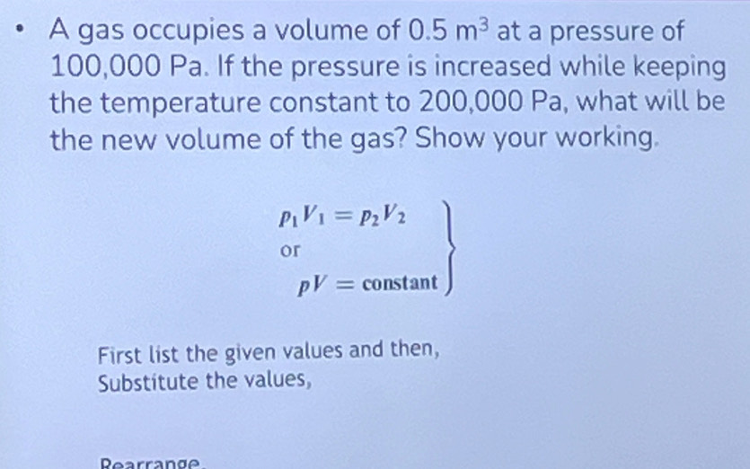 A gas occupies a volume of 0.5m^3 at a pressure of
100,000 Pa. If the pressure is increased while keeping 
the temperature constant to 200,000 Pa, what will be 
the new volume of the gas? Show your working.
.beginarrayr p_1V_1=p_2V_2 0^r_pV=constan tendarray
First list the given values and then, 
Substitute the values, 
Rearrange