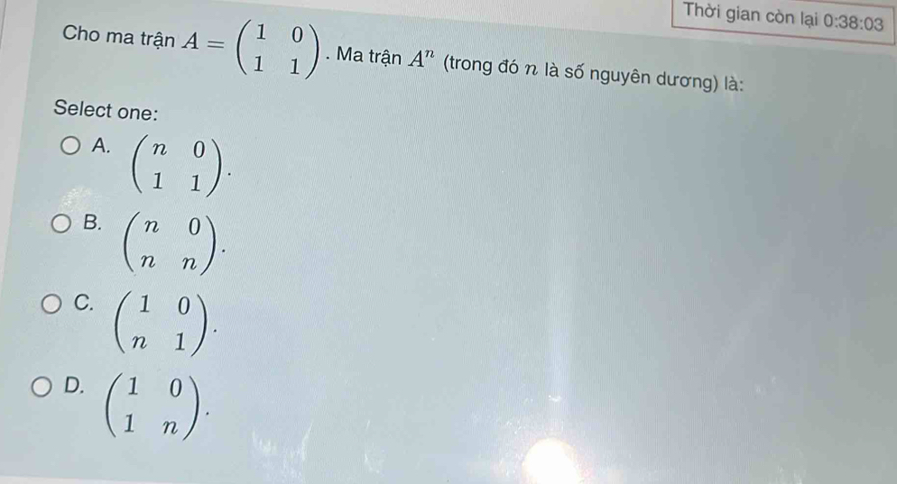 Thời gian còn lại 0:38:03
Cho ma trận A=beginpmatrix 1&0 1&1endpmatrix. Ma trận A^n (trong đó n là số nguyên dương) là:
Select one:
A. beginpmatrix n&0 1&1endpmatrix.
B. beginpmatrix n&0 n&nendpmatrix.
C. beginpmatrix 1&0 n&1endpmatrix.
D. beginpmatrix 1&0 1&nendpmatrix.