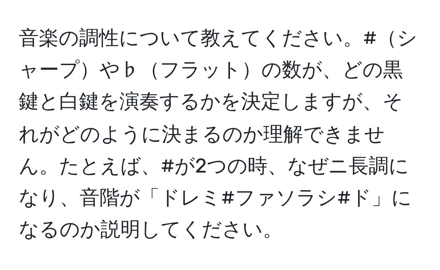 音楽の調性について教えてください。#シャープや♭フラットの数が、どの黒鍵と白鍵を演奏するかを決定しますが、それがどのように決まるのか理解できません。たとえば、#が2つの時、なぜニ長調になり、音階が「ドレミ#ファソラシ#ド」になるのか説明してください。