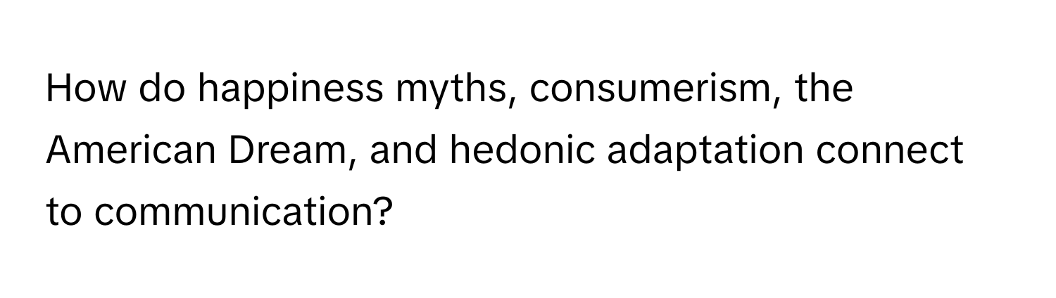 How do happiness myths, consumerism, the American Dream, and hedonic adaptation connect to communication?