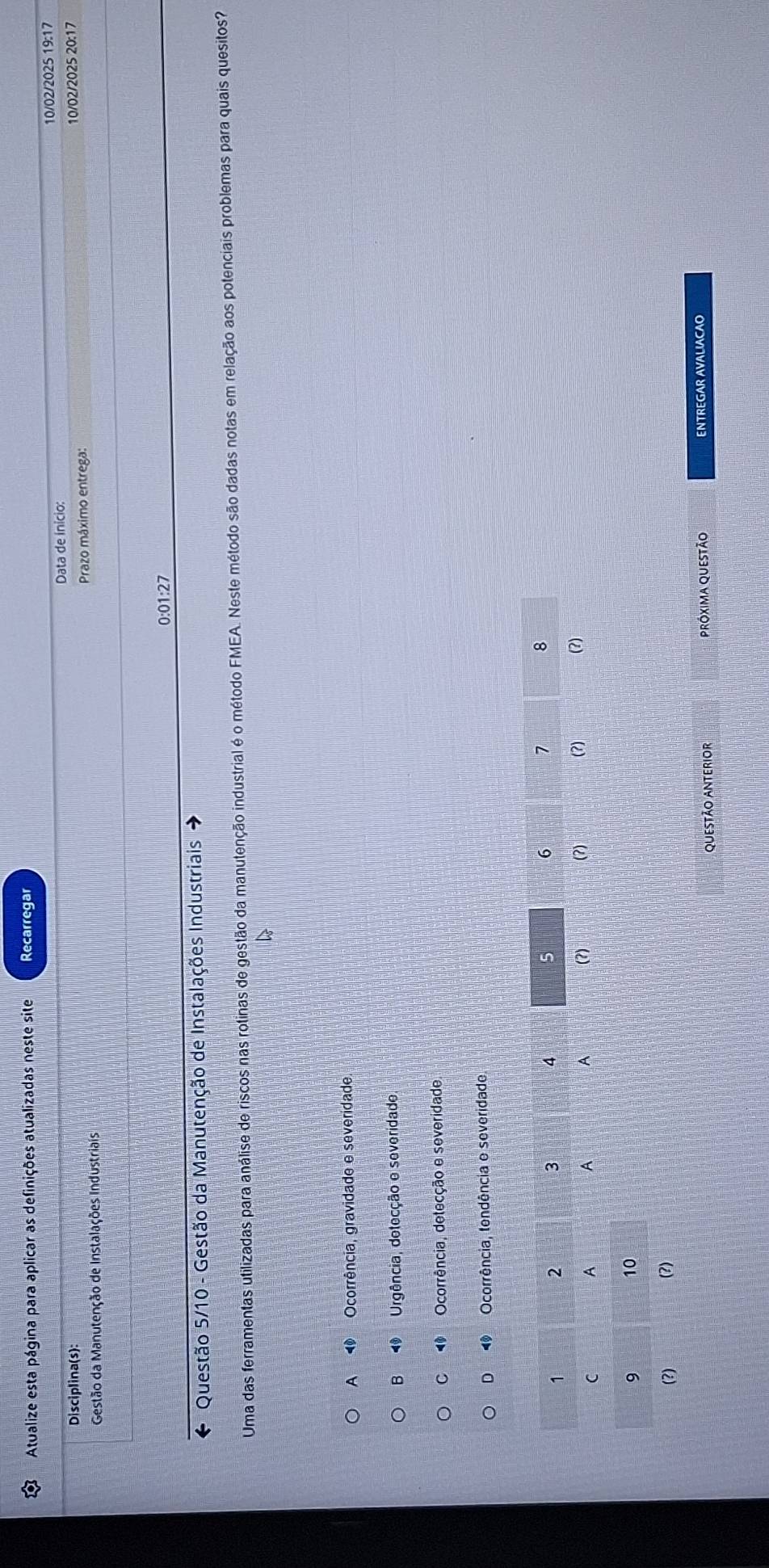 Atualize esta página para aplicar as definições atualizadas neste site Recarregar
10/02/2025 19:17
Disciplina(s): Data de ínício: 10/02/2025 20:17
Prazo máximo entrega:
Gestão da Manutenção de Instalações Industriais
0:01:27
e Questão 5/10 - Gestão da Manutenção de Instalações Industriais
Uma das ferramentas utilizadas para análise de riscos nas rotinas de gestão da manutenção industrial é o método FMEA. Neste método são dadas notas em relação aos potenciais problemas para quais quesitos?
A 1 Ocorrência, gravidade e severidade,
B Urgência, detecção e severidade
C 4 Ocorrência, detecção e severidade.
D 4 Ocorrência, tendência e severidade
QueStão ANteRIor Próxima questão ENTREGAR AVALIACAO