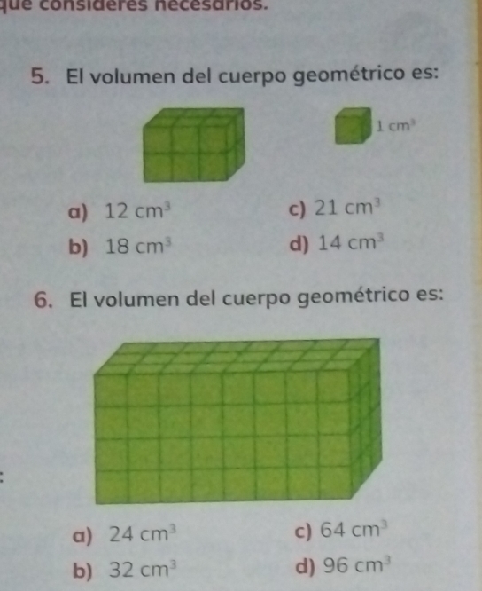 que consideres nécesarios.
5. El volumen del cuerpo geométrico es:
1cm^3
a) 12cm^3 c) 21cm^3
b) 18cm^3 d) 14cm^3
6. El volumen del cuerpo geométrico es:
a) 24cm^3 c) 64cm^3
b) 32cm^3 d) 96cm^3