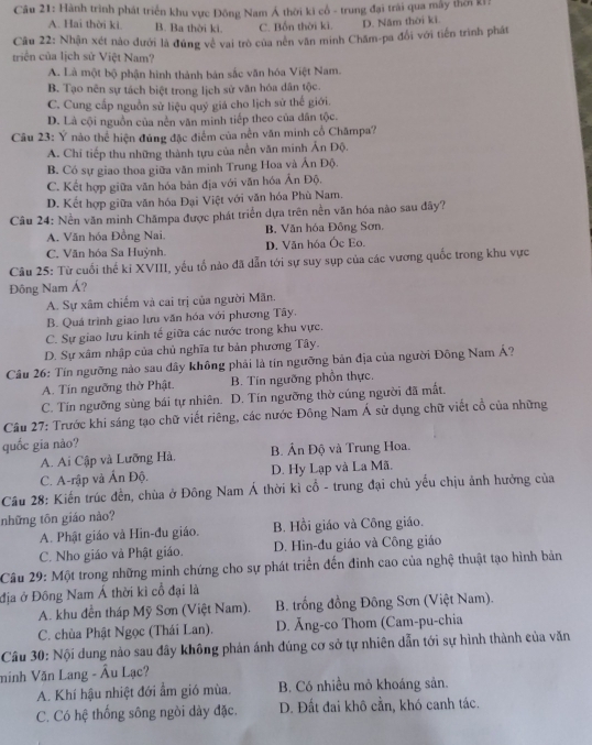 Hành trình phát triển khu vực Đông Nam Á thời ki cổ - trung đại trài qua mẫy thời kI?
A. Hai thời ki. B. Ba thời ki. C. Bốn thời kì. D. Năm thời ki.
Câu 22: Nhận xét nào dưới là đùng về vai trò của nên văn minh Chăm-pa đổi với tiến trình phát
triển của lịch sử Việt Nam?
A. Là một bộ phận hình thành bản sắc văn hóa Việt Nam.
B. Tạo nên sự tách biệt trong lịch sử văn hóa dân tộc.
C. Cung cấp nguồn sử liệu quý giá cho lịch sử thế giới.
D. Là cội nguồn của nền văn minh tiếp theo của dân tộc.
Câu 23: Ý nào thể hiện đúng đặc điểm của nền văn minh cổ Chămpa?
A. Chi tiếp thu những thành tựu của nền văn minh Ấn Độ.
B. Có sự giao thoa giữa văn minh Trung Hoa và Ấn Độ.
C. Kết hợp giữa văn hóa bản địa với văn hóa Ân Độ.
D. Kết hợp giữa văn hóa Đại Việt với văn hóa Phù Nam.
Câu 24: Nền văn minh Chămpa được phát triển dựa trên nền văn hóa nào sau đãy?
A. Văn hóa Đồng Nai B. Văn hóa Đông Sơn,
C. Văn hóa Sa Huỳnh. D. Văn hóa Ốc Eo.
Câu 25: Từ cuối thế ki XVIII, yếu tố nào đã dẫn tới sự suy sụp của các vương quốc trong khu vực
Đông Nam Á?
A. Sự xâm chiếm và cai trị của người Mãn.
B. Quá trình giao lưu văn hóa với phương Tây.
C. Sự giao lưu kinh tế giữa các nước trong khu vực.
D. Sự xâm nhập của chủ nghĩa tư bản phương Tây.
Câu 26: Tín ngưỡng nào sau dây không phải là tín ngưỡng bản địa của người Đông Nam Á?
A. Tín ngưỡng thờ Phật B. Tín ngưỡng phồn thực.
C. Tín ngưỡng sùng bái tự nhiên. D. Tín ngưỡng thờ cúng người đã mất.
Cầu 27: Trước khi sáng tạo chữ viết riêng, các nước Đông Nam Á sử dụng chữ viết cổ của những
quốc gia nào?
A. Ai Cập và Lưỡng Hà. B. Ấn Độ và Trung Hoa.
C. A-rập và Ấn Độ. D. Hy Lạp và La Mã.
Câu 28: Kiến trúc đến, chùa ở Đông Nam Á thời kỉ cổ - trung đại chủ yếu chịu ảnh hưởng của
những tôn giáo nào?
A. Phật giáo và Hin-đu giáo. B. Hồi giáo và Công giáo.
C. Nho giáo và Phật giáo. D. Hin-đu giáo và Công giáo
Câu 29: Một trong những minh chứng cho sự phát triển đến đinh cao của nghệ thuật tạo hình bản
địa ở Đồng Nam Á thời ki cổ đại là
A. khu đền tháp Mỹ Sơn (Việt Nam).  B. trống đồng Đông Sơn (Việt Nam).
C. chùa Phật Ngọc (Thái Lan). D. Ăng-co Thom (Cam-pu-chia
Câu 30: Nội dung nảo sau đây không phản ánh đúng cơ sở tự nhiên dẫn tới sự hình thành của văn
minh Văn Lang - Âu Lạc?
A. Khí hậu nhiệt đới ẩm gió mùa. B. Có nhiều mỏ khoáng sản.
C. Có hệ thống sông ngòi dày đặc. D. Đất đai khô cằn, khó canh tác.