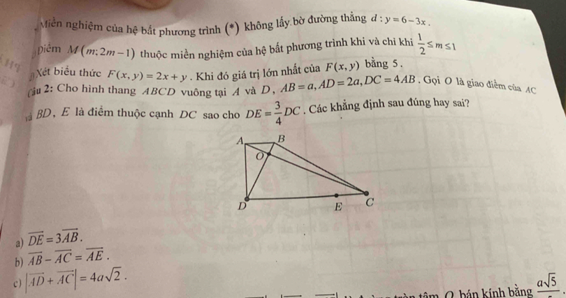 Miễn nghiệm của hệ bắt phương trình (*) không lấy bờ đường thẳng d:y=6-3x. 
Hq thuộc miền nghiệm của hệ bất phương trình khi và chỉ khi  1/2 ≤ m≤ 1
Diêm M(m;2m-1)
#Xét biểu thức F(x,y)=2x+y. Khi đó giá trị lớn nhất của F(x,y) bằng 5.
B )
(ậu 2: Cho hình thang ABCD vuông tại A và D, AB=a, AD=2a, DC=4AB. Gọi O là giao điểm của AC
là BD, E là điểm thuộc cạnh DC sao cho DE= 3/4 DC. Các khẳng định sau đúng hay sai?
a) vector DE=3vector AB.
b) overline AB-overline AC=overline AE.
c ) |vector AD+vector AC|=4asqrt(2). frac asqrt(5). 
m 0 hán kính bằng