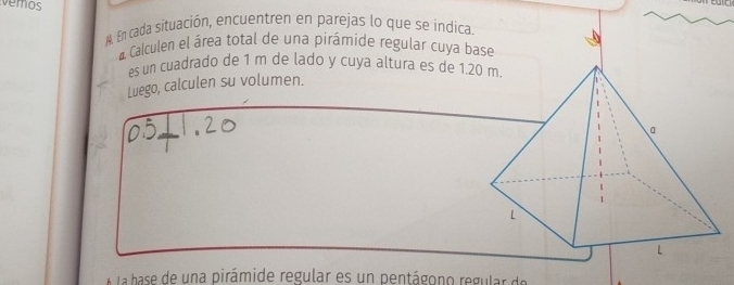 vemos 
N. En cada situación, encuentren en parejas lo que se indica. 
Calculen el área total de una pirámide regular cuya b 
es un cuadrado de 1 m de lado y cuya altura es de 1.2
Luego, calculen su volumen. 
A la base de una pirámide regular es un pentágono regular de