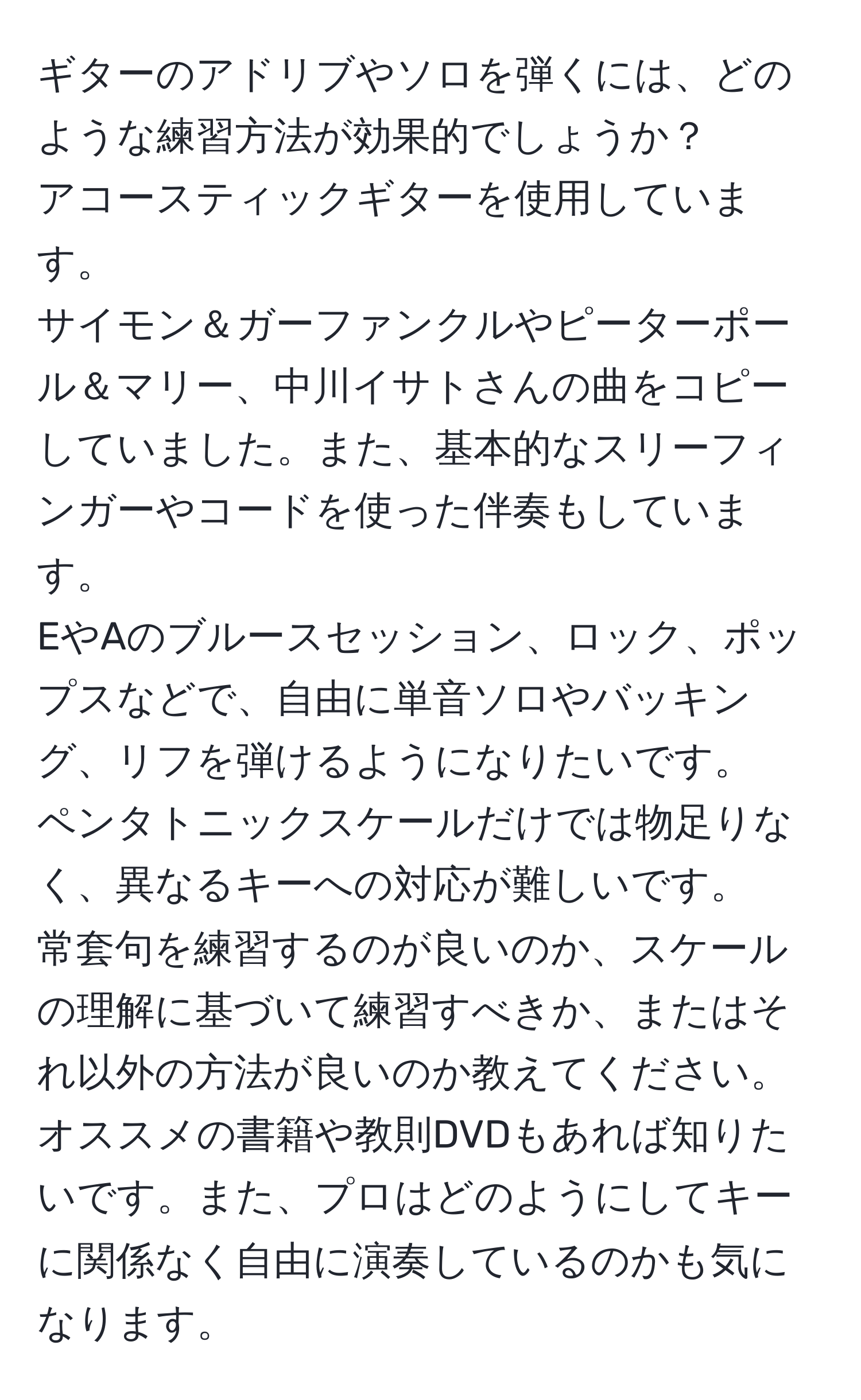 ギターのアドリブやソロを弾くには、どのような練習方法が効果的でしょうか？  
アコースティックギターを使用しています。  
サイモン＆ガーファンクルやピーターポール＆マリー、中川イサトさんの曲をコピーしていました。また、基本的なスリーフィンガーやコードを使った伴奏もしています。  
EやAのブルースセッション、ロック、ポップスなどで、自由に単音ソロやバッキング、リフを弾けるようになりたいです。  
ペンタトニックスケールだけでは物足りなく、異なるキーへの対応が難しいです。  
常套句を練習するのが良いのか、スケールの理解に基づいて練習すべきか、またはそれ以外の方法が良いのか教えてください。  
オススメの書籍や教則DVDもあれば知りたいです。また、プロはどのようにしてキーに関係なく自由に演奏しているのかも気になります。