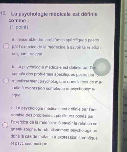 La psychologie médicale est définie
comme :
(1 point)
a. l'ensemble des problèmes spécifiques posés
par l'exercice de la médecine à savoir la relation n
i ()
soignant- soigné
01
u
b. La psychologie médicale est définie par l'en-
semble des problèmes spécifiques posés par le g
retentissement psychologique dans le cas de ma- )n
ladie à expression somatique et psychosoma-
tique
(
c. La psychologie médicale est définie par l'en-
sa
semble des problèmes spécifiques posés par
2r
l'exercice de la médecine à savoir la relation soi-
gnant- soigné, le retentissement psychologique
dans le cas de maladie à expression somatique 18
et psychosomatique