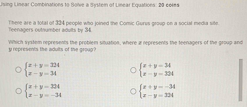 Using Linear Combinations to Solve a System of Linear Equations: 20 coins
There are a total of 324 people who joined the Comic Gurus group on a social media site.
Teenagers outnumber adults by 34.
Which system represents the problem situation, where x represents the teenagers of the group and
y represents the adults of the group?
beginarrayl x+y=324 x-y=34endarray.
beginarrayl x+y=34 x-y=324endarray.
beginarrayl x+y=324 x-y=-34endarray.
beginarrayl x+y=-34 x-y=324endarray.