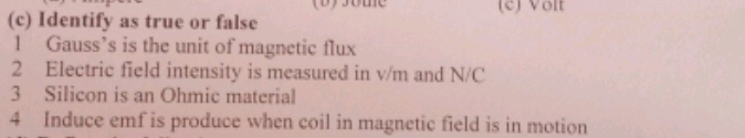 some (c) Volt
(c) Identify as true or false
1 Gauss’s is the unit of magnetic flux
2 Electric field intensity is measured in v/m and N/C
3 Silicon is an Ohmic material
4 Induce emf is produce when coil in magnetic field is in motion