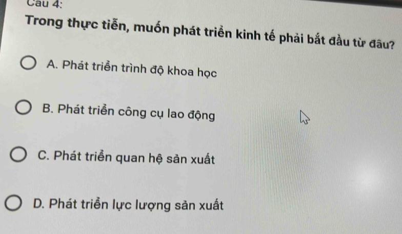 Cau 4:
Trong thực tiễn, muốn phát triển kinh tế phải bắt đầu từ đâu?
A. Phát triển trình độ khoa học
B. Phát triển công cụ lao động
C. Phát triển quan hệ sản xuất
D. Phát triển lực lượng sản xuất