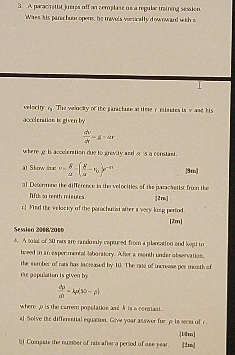 A parachutist jumps off an aeroplane on a regular training session. 
When his parachute opens, he travels vertically downward with a 
velocity v_0. The velocity of the parachute at time r minutes is v and his 
acceleration is given by
 dv/dt =g-alpha v
where g is acceleration due to gravity and α is a constant. 
a) Show that v= g/alpha  -( g/alpha  -v_0)e^(-alpha t) [9m] 
b) Determine the difference in the velocities of the parachutist from the 
fifth to tenth minutes. [2m] 
c) Find the velocity of the parachutist after a very long period. 
[2m] 
Session 2008/2009 
4. A total of 30 rats are randomly captured from a plantation and kept to 
breed in an experimental laboratory. After a month under observation, 
the number of rats has increased by 10. The rate of increase per month of 
the population is given by
 dp/dt =kp(50-p)
where ρ is the current population andk is a constant. 
a) Solve the differential equation. Give your answer for ρ in term of t. 
[10m] 
b) Compute the number of rats after a period of one year. [2m]