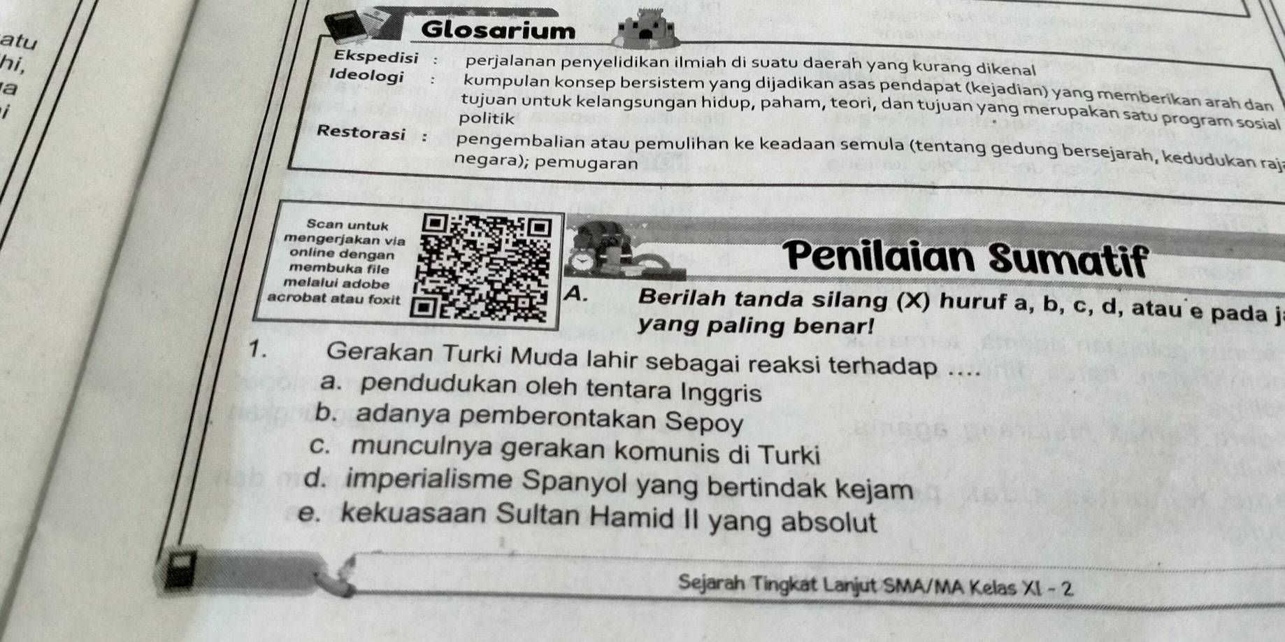 Glosarium
atu
hi,
Ekspedisi: perjalanan penyelidikan ilmiah di suatu daerah yang kurang dikenal
a
Ideologi :kumpulan konsep bersistem yang dijadikan asas pendapat (kejadian) yang memberikan arah dan
tujuan untuk kelangsungan hidup, paham, teori, dan tujuan yang merupakan satu program sosial
politik
Restorasi : pengembalian atau pemulihan ke keadaan semula (tentang gedung bersejarah, kedudukan raj
negara); pemugaran
Scan untuk
mengerjakan via Penilaian Sumatif
online dengan
membuka file
A.
melalui adobe Berilah tanda silang (X) huruf a, b, c, d, atau e pada j
acrobat atau foxit
yang paling benar!
1. Gerakan Turki Muda lahir sebagai reaksi terhadap ....
a. pendudukan oleh tentara Inggris
b. adanya pemberontakan Sepoy
c. munculnya gerakan komunis di Turki
d. imperialisme Spanyol yang bertindak kejam
e. kekuasaan Sultan Hamid II yang absolut
Sejarah Tingkat Lanjut SMA/MA Kelas X1-2