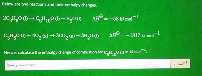 Below are two reactions and their enthalpy changes.
2C_3H_6O(l)to C_6H_10O(l)+H_2O(l) △ H^(Theta)=-58kJmol^(-1)
C_3H_6O(l)+4O_2(g)to 3CO_2(g)+3H_2O(l) △ H^(Theta)=-1817kJmol^(-1)
Hence, calculate the enthalpy change of combustion for C_6H_10O(l) in kJmol^(-1). 
Enter your response
kJmol^(-1)