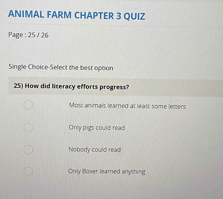 ANIMAL FARM CHAPTER 3 QUIZ
Page : 25 / 26
Single Choice-Select the best option
25) How did literacy efforts progress?
Most animals learned at least some letters
Only pigs could read
Nobody could read
Only Boxer learned anything