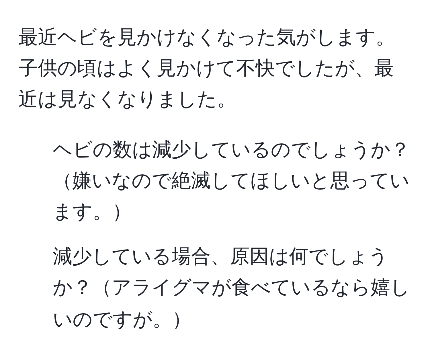 最近ヘビを見かけなくなった気がします。子供の頃はよく見かけて不快でしたが、最近は見なくなりました。  
1. ヘビの数は減少しているのでしょうか？嫌いなので絶滅してほしいと思っています。  
2. 減少している場合、原因は何でしょうか？アライグマが食べているなら嬉しいのですが。